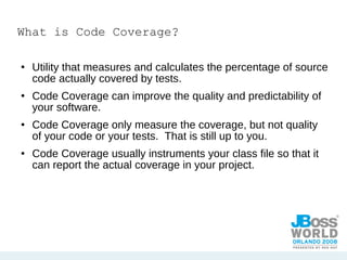 What is Code Coverage? Utility that measures and calculates the percentage of source code actually covered by tests. Code Coverage can improve the quality and predictability of your software. Code Coverage only measure the coverage, but not quality of your code or your tests.  That is still up to you. Code Coverage usually instruments your class file so that it can report the actual coverage in your project. 