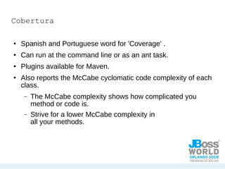 Cobertura Spanish and Portuguese word for 'Coverage' . Can run at the command line or as an ant task. Plugins available for Maven. Also reports the McCabe cyclomatic code complexity of each class. The McCabe complexity shows how complicated you method or code is. Strive for a lower McCabe complexity in all your methods. 