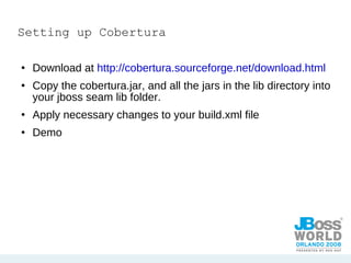 Setting up Cobertura Download at  http://cobertura.sourceforge.net/download.html Copy the cobertura.jar, and all the jars in the lib directory into your jboss seam lib folder. Apply necessary changes to your build.xml file  Demo  