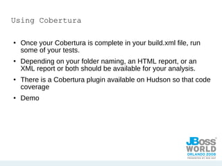 Using Cobertura Once your Cobertura is complete in your build.xml file, run some of your tests. Depending on your folder naming, an HTML report, or an XML report or both should be available for your analysis. There is a Cobertura plugin available on Hudson so that code coverage Demo 