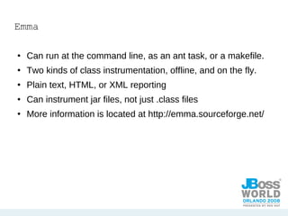 Emma Can run at the command line, as an ant task, or a makefile.  Two kinds of class instrumentation, offline, and on the fly.  Plain text, HTML, or XML reporting Can instrument jar files, not just .class files More information is located at http://emma.sourceforge.net/ 