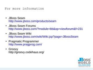 For more information JBoss Seam  http://www.jboss.com/products/seam JBoss Seam Forums  http://www.jboss.com/?module=bb&op=viewforum&f=231 JBoss Seam Wiki  http://www.jboss.com/wiki/Wiki.jsp?page=JBossSeam Pragmatic Programmer http://www.pragprog.com/ Groovy http://groovy.codehaus.org/ 