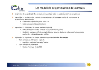 Les modalités de continuation des contrats

    Le principe de la continuité des contrats est imposé par la Loi en cas de transfert de compétence

    Hypothèse 1 : Résiliation des contrats et mise en œuvre de nouveaux modes de gestion pour la
    production et la distribution
              Contraire aux principes posés par la Loi
              Coûteux (indemnité de résiliation)

    Hypothèse 2 : signature d’un simple avenant tri-partite
              Difficulté à continuer des contrats sous une forme tri-partite
              Modalités pratiques difficilement gérables sur la durée résiduelle ; absence d’autonomie de
              gestion des maîtres d’ouvrages publics

    Hypothèse 3 : signature d’un simple avenant tri-partite et scission des contrats
     – Trois contrats de distribution originels
              Avec leurs maîtres d’ouvrage d’origine
     – Trois contrats de production
              Maître d’ouvrage : le SMPBR




Janvier 2011           Carrefour des gestions locales de l’eau                                              11
 
