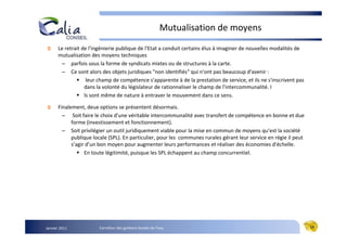 Mutualisation de moyens
      Le retrait de l'ingénierie publique de l'Etat a conduit certains élus à imaginer de nouvelles modalités de
      mutualisation des moyens techniques
       – parfois sous la forme de syndicats mixtes ou de structures à la carte.
       – Ce sont alors des objets juridiques "non identifiés" qui n'ont pas beaucoup d'avenir :
                   leur champ de compétence s'apparente à de la prestation de service, et ils ne s'inscrivent pas
                  dans la volonté du législateur de rationnaliser le champ de l'intercommunalité. I
                  ls sont même de nature à entraver le mouvement dans ce sens.

      Finalement, deux options se présentent désormais.
        – Soit faire le choix d'une véritable intercommunalité avec transfert de compétence en bonne et due
            forme (investissement et fonctionnement).
        – Soit privilégier un outil juridiquement viable pour la mise en commun de moyens qu’est la société
            publique locale (SPL). En particulier, pour les communes rurales gérant leur service en régie il peut
            s’agir d’un bon moyen pour augmenter leurs performances et réaliser des économies d'échelle.
                  En toute légitimité, puisque les SPL échappent au champ concurrentiel.




Janvier 2011            Carrefour des gestions locales de l’eau                                                     19
 