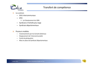 Transfert de compétence
      Les syndicats
         – SIVU intercommunaux
         – EPCI
                    Loi Chevènement de 1999
         – Syndicats à l’échelle plus large
         – Syndicats départementaux


      Plusieurs modèles
         –     Investissements par les Conseils Généraux
         –     Elargissement de l’intercommunalité
         –     Fonds de péréquation
         –     Mise en place de Syndicats Départementaux




Janvier 2011              Carrefour des gestions locales de l’eau                       20
 