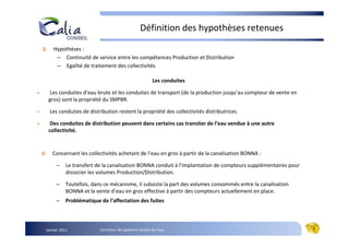 Définition des hypothèses retenues

        Hypothèses :
         – Continuité de service entre les compétences Production et Distribution
         – Egalité de traitement des collectivités

                                                            Les conduites

•    Les conduites d’eau brute et les conduites de transport (de la production jusqu’au compteur de vente en
     gros) sont la propriété du SMPBR.

•     Les conduites de distribution restent la propriété des collectivités distributrices.

•     Des conduites de distribution peuvent dans certains cas transiter de l’eau vendue à une autre
     collectivité.


       Concernant les collectivités achetant de l’eau en gros à partir de la canalisation BONNA :

         –     Le transfert de la canalisation BONNA conduit à l’implantation de compteurs supplémentaires pour
               dissocier les volumes Production/Distribution.

         –     Toutefois, dans ce mécanisme, il subsiste la part des volumes consommés entre la canalisation
               BONNA et la vente d’eau en gros effective à partir des compteurs actuellement en place.
         –     Problématique de l’affectation des fuites



    Janvier 2011             Carrefour des gestions locales de l’eau                                              7
 