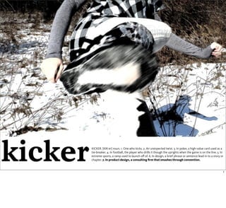 kicker   KICKER. [KIK-er] noun. 1. One who kicks. 2. An unexpected twist. 3. In poker, a high-value card used as a
         tie-breaker. 4. In football, the player who drills it though the uprights when the game is on the line. 5. In
         extreme sports, a ramp used to launch oﬀ of. 6. In design, a brief phrase or sentence lead-in to a story or
         chapter. 7. In product design, a consulting ﬁrm that smashes through convention.


                                                                                                                     1
 