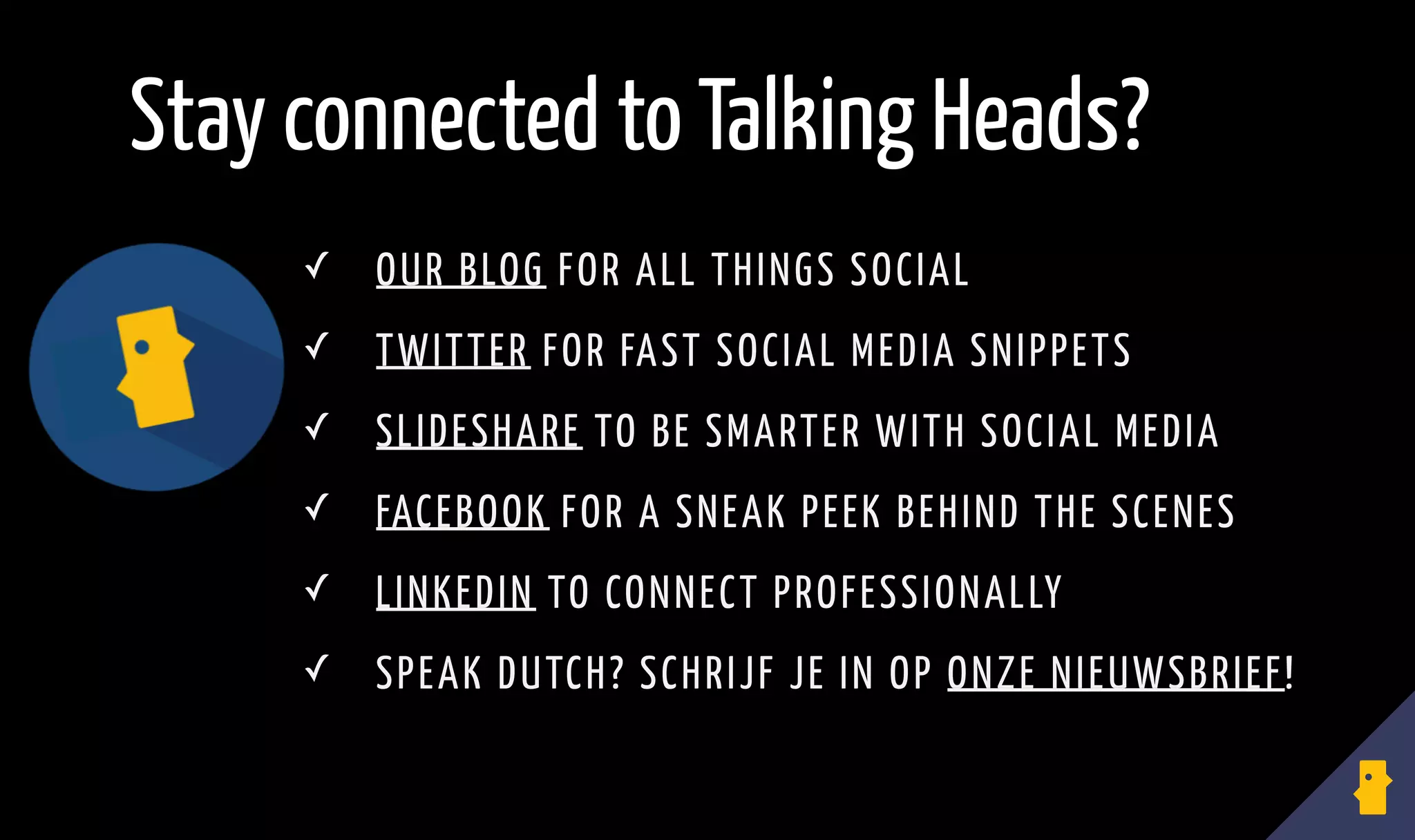 ✓ OUR BLOG FOR ALL THINGS SOCIAL
✓ TWITTER FOR FAST SOCIAL MEDIA SNIPPETS
✓ SLIDESHARE TO BE SMARTER WITH SOCIAL MEDIA
✓ FACEBOOK FOR A SNEAK PEEK BEHIND THE SCENES
✓ LINKEDIN TO CONNECT PROFESSIONALLY
✓ SPEAK DUTCH? SCHRIJF JE IN OP ONZE NIEUWSBRIEF!
Stay connected to Talking Heads?
 