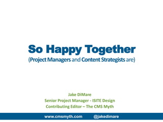 www.cmsmyth.com @jakedimare
Jake DiMare
Senior Project Manager - ISITE Design
Contributing Editor – The CMS Myth
So Happy Together
(ProjectManagersandContentStrategistsare)
 