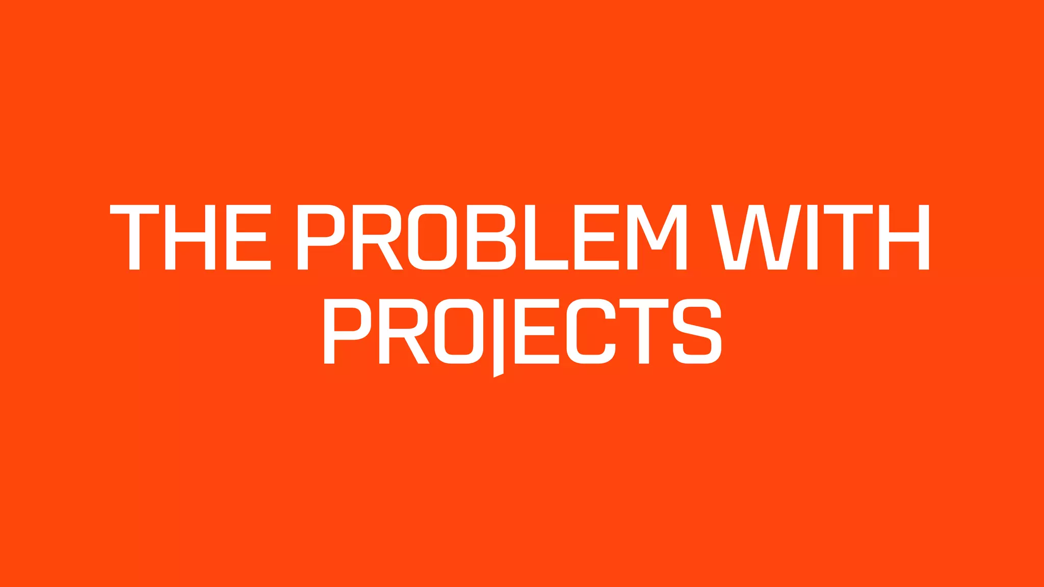 THE PROBLEM WITH
PROJECTS
 