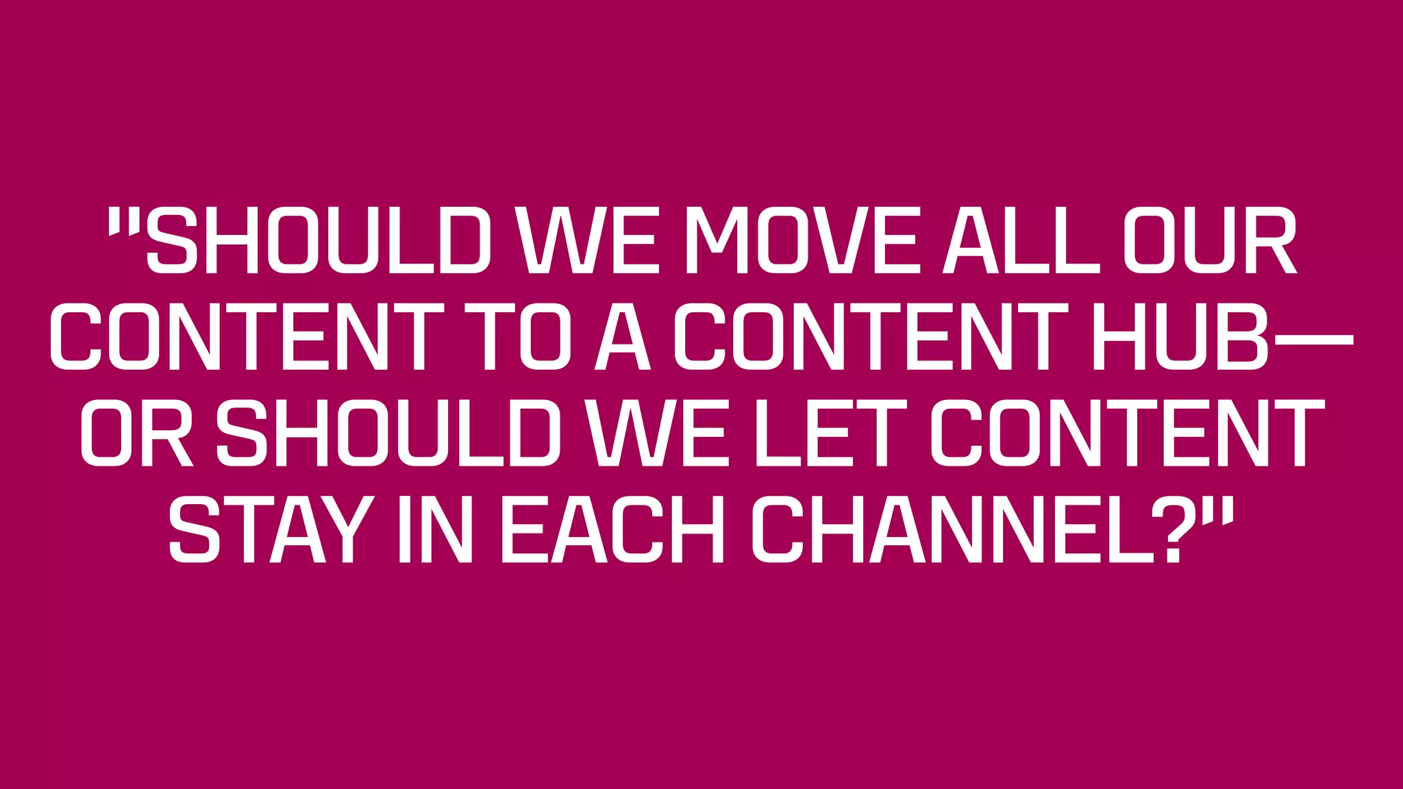 “SHOULD WE MOVE ALL OUR
CONTENT TO A CONTENT HUB—
OR SHOULD WE LET CONTENT
STAY IN EACH CHANNEL?”
 