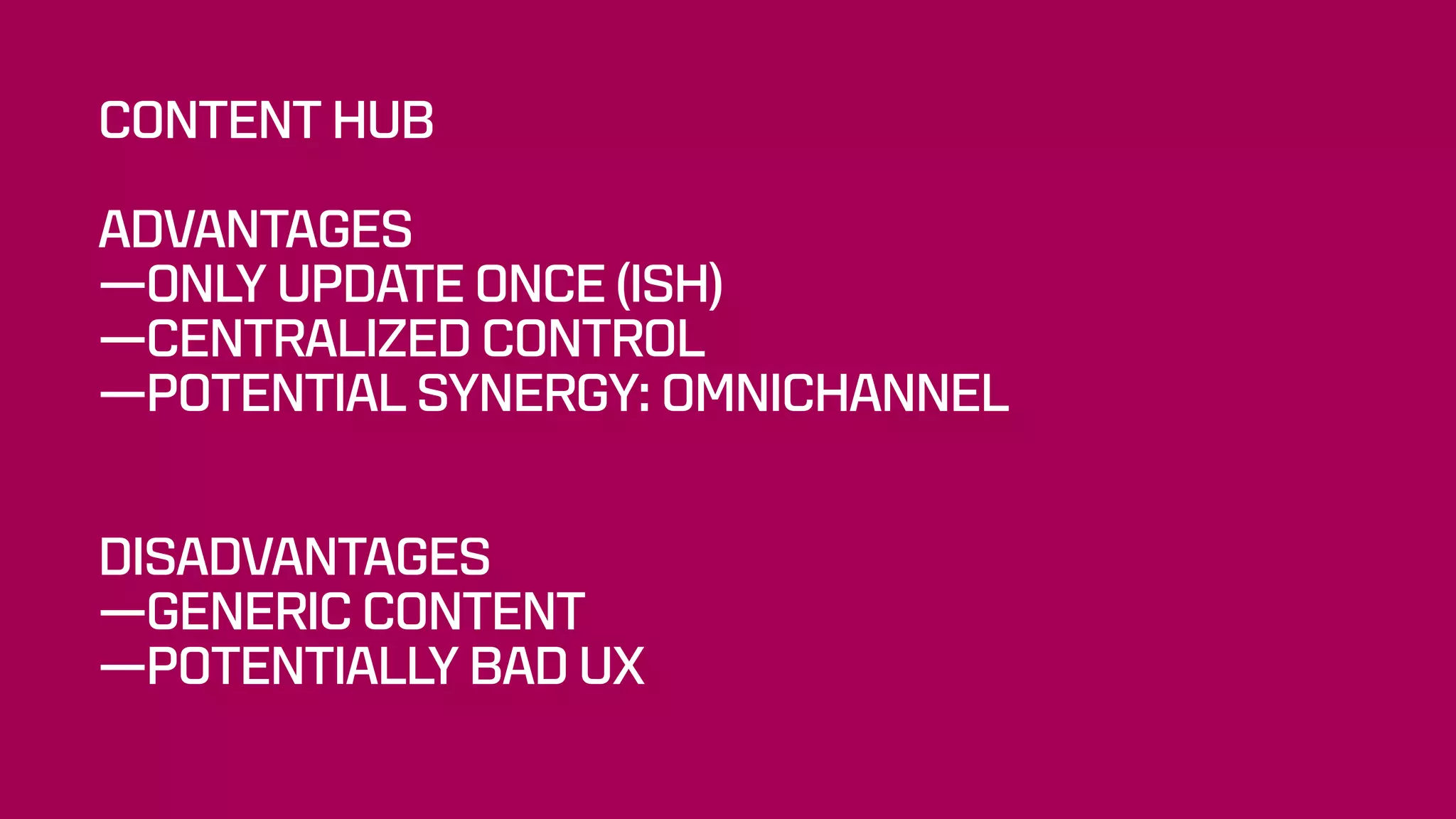 CONTENT HUB
ADVANTAGES
—ONLY UPDATE ONCE (ISH)
—CENTRALIZED CONTROL
—POTENTIAL SYNERGY: OMNICHANNEL 
 
DISADVANTAGES
—GENERIC CONTENT
—POTENTIALLY BAD UX
 