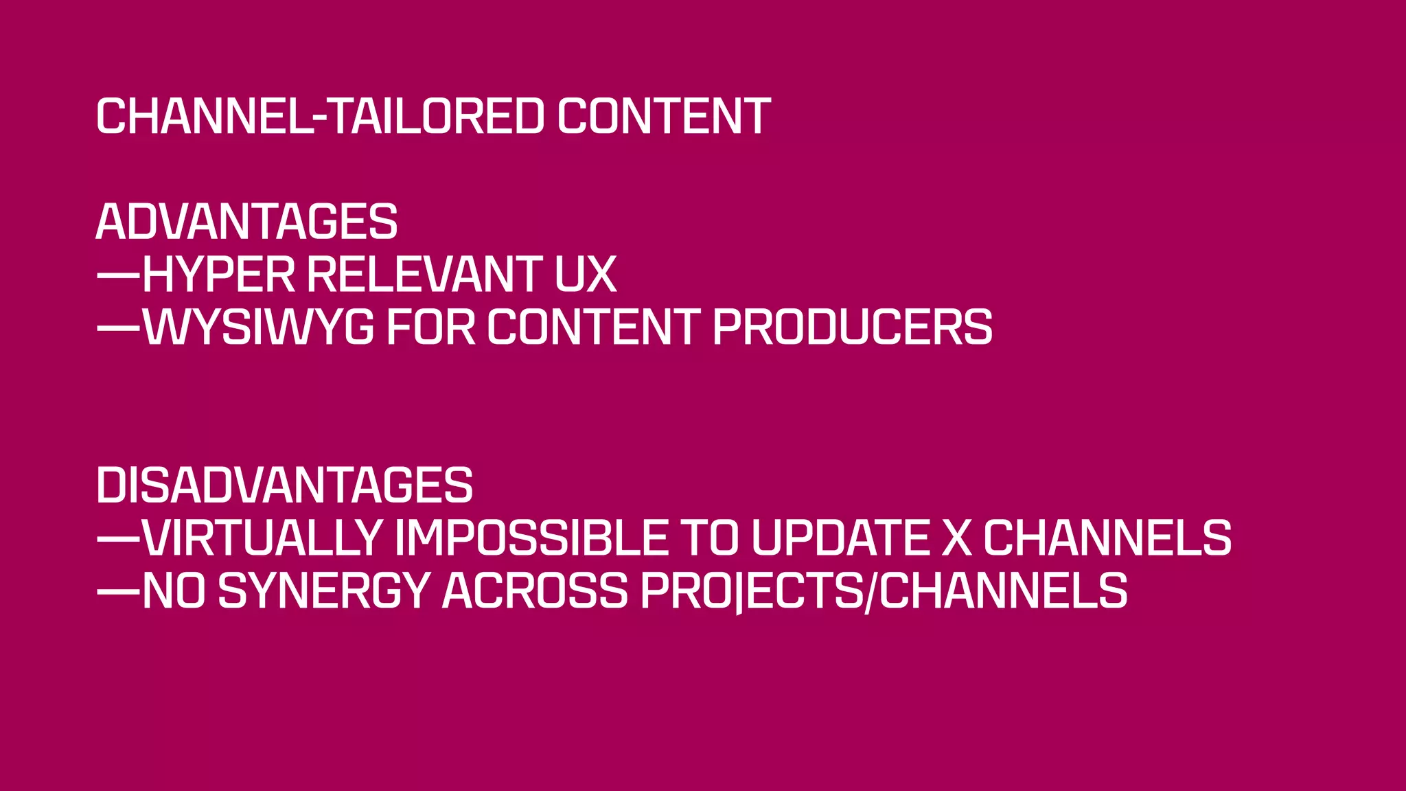 CHANNEL-TAILORED CONTENT
ADVANTAGES
—HYPER RELEVANT UX
—WYSIWYG FOR CONTENT PRODUCERS
 
DISADVANTAGES
—VIRTUALLY IMPOSSIBLE TO UPDATE X CHANNELS
—NO SYNERGY ACROSS PROJECTS/CHANNELS
 