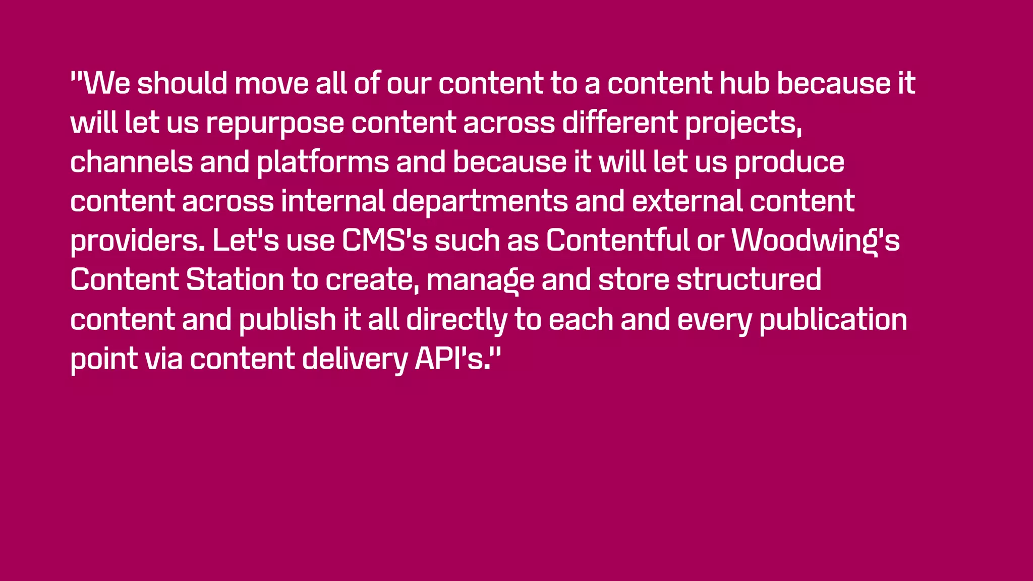 “We should move all of our content to a content hub because it
will let us repurpose content across different projects,
channels and platforms and because it will let us produce
content across internal departments and external content
providers. Let’s use CMS’s such as Contentful or Woodwing’s
Content Station to create, manage and store structured
content and publish it all directly to each and every publication
point via content delivery API’s.”
 
