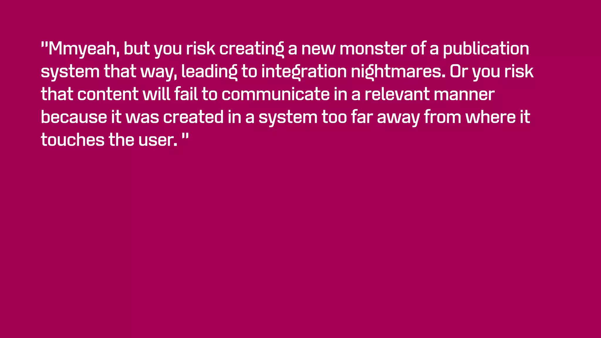 “Mmyeah, but you risk creating a new monster of a publication
system that way, leading to integration nightmares. Or you risk
that content will fail to communicate in a relevant manner
because it was created in a system too far away from where it
touches the user. “
 