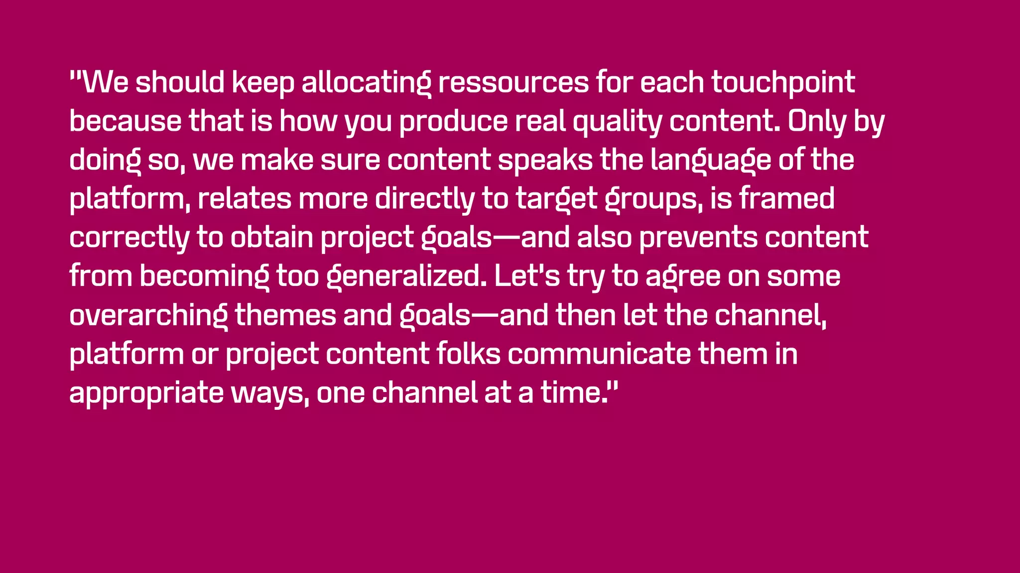 “We should keep allocating ressources for each touchpoint
because that is how you produce real quality content. Only by
doing so, we make sure content speaks the language of the
platform, relates more directly to target groups, is framed
correctly to obtain project goals—and also prevents content
from becoming too generalized. Let’s try to agree on some
overarching themes and goals—and then let the channel,
platform or project content folks communicate them in
appropriate ways, one channel at a time.”
 