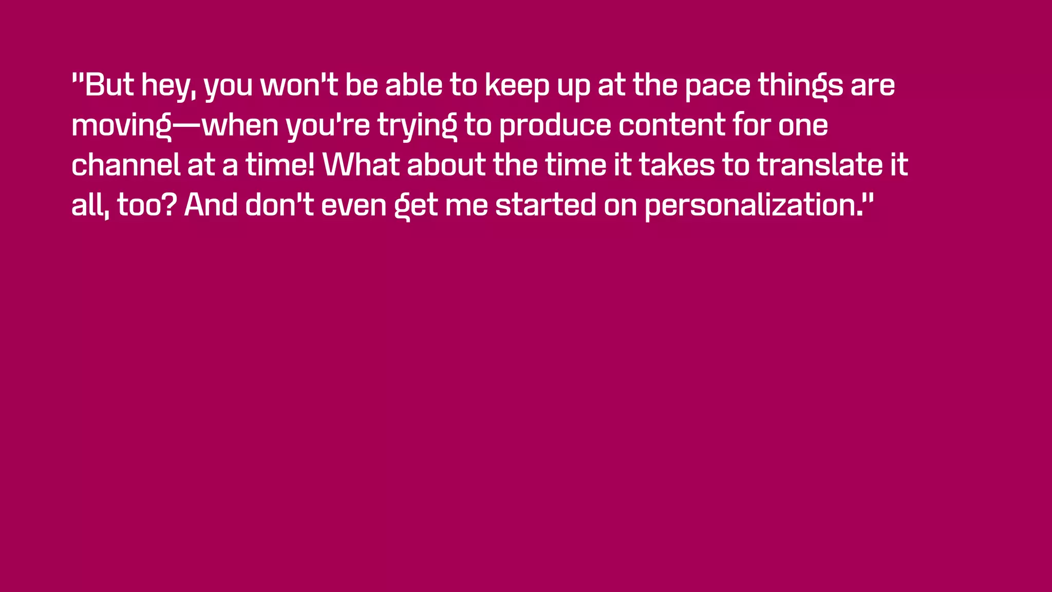 “But hey, you won’t be able to keep up at the pace things are
moving—when you’re trying to produce content for one
channel at a time! What about the time it takes to translate it
all, too? And don’t even get me started on personalization.”
 