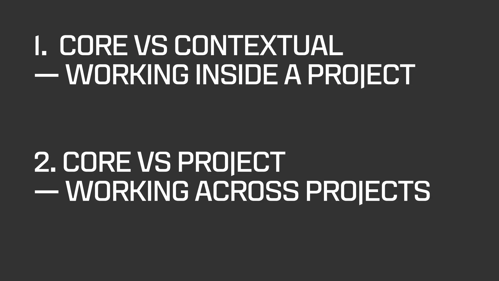 1. CORE VS CONTEXTUAL
— WORKING INSIDE A PROJECT
2. CORE VS PROJECT
— WORKING ACROSS PROJECTS
 