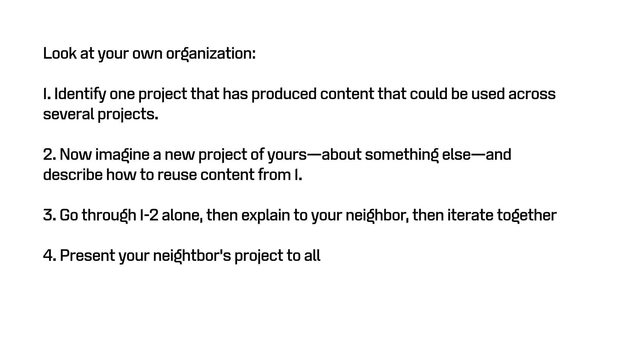 Look at your own organization:
1. Identify one project that has produced content that could be used across
several projects.
2. Now imagine a new project of yours—about something else—and
describe how to reuse content from 1.
3. Go through 1-2 alone, then explain to your neighbor, then iterate together
4. Present your neightbor’s project to all
 