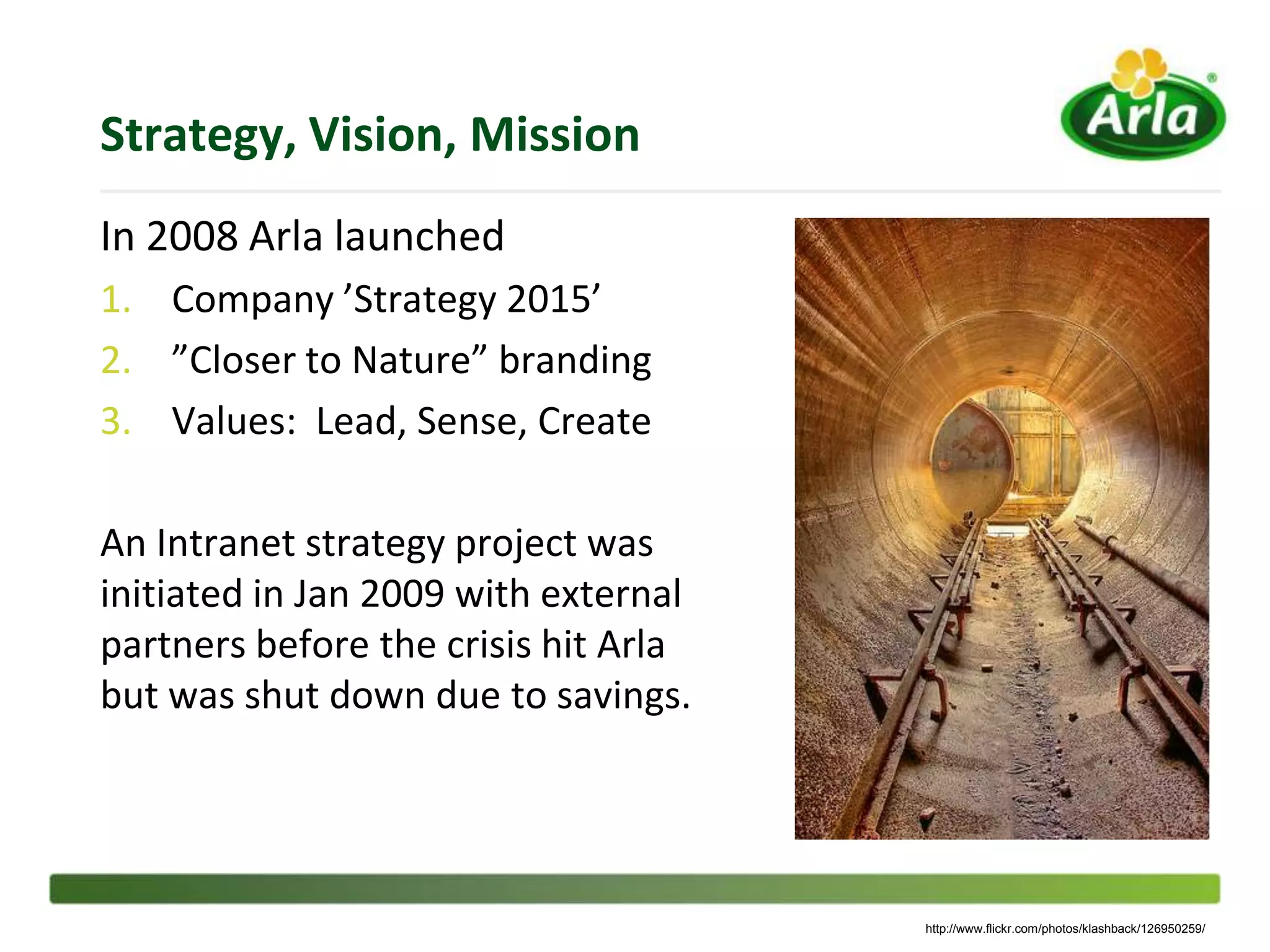 Strategy, Vision, Mission
In 2008 Arla launched
1. Company ’Strategy 2015’
2. ”Closer to Nature” branding
3. Values: Lead, Sense, Create

An Intranet strategy project was
initiated in Jan 2009 with external
partners before the crisis hit Arla
but was shut down due to savings.




                                      http://www.flickr.com/photos/klashback/126950259/
 
