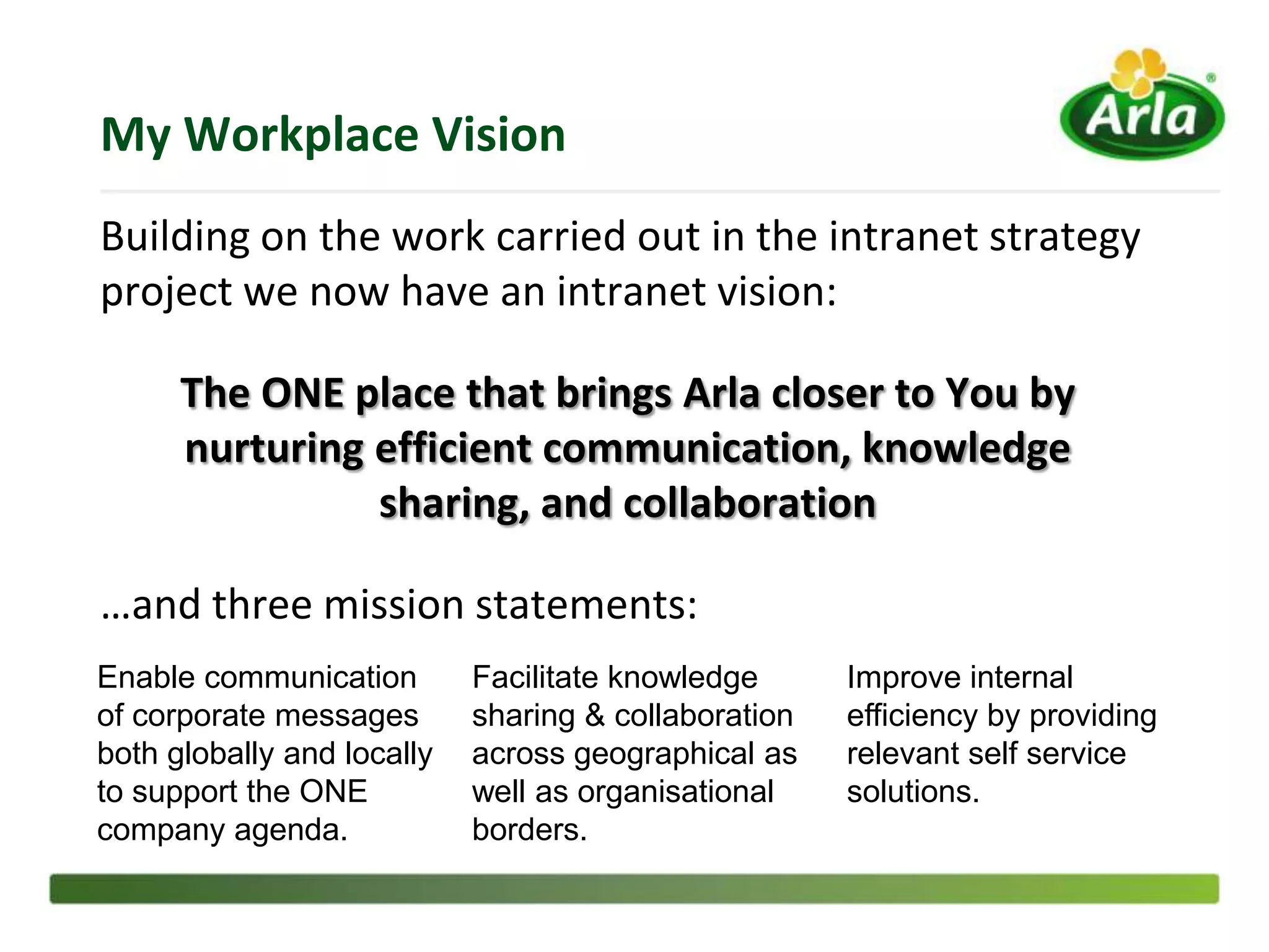 My Workplace Vision
Building on the work carried out in the intranet strategy
project we now have an intranet vision:

      The ONE place that brings Arla closer to You by
      nurturing efficient communication, knowledge
                sharing, and collaboration

…and three mission statements:
Enable communication        Facilitate knowledge      Improve internal
of corporate messages       sharing & collaboration   efficiency by providing
both globally and locally   across geographical as    relevant self service
to support the ONE          well as organisational    solutions.
company agenda.             borders.
 