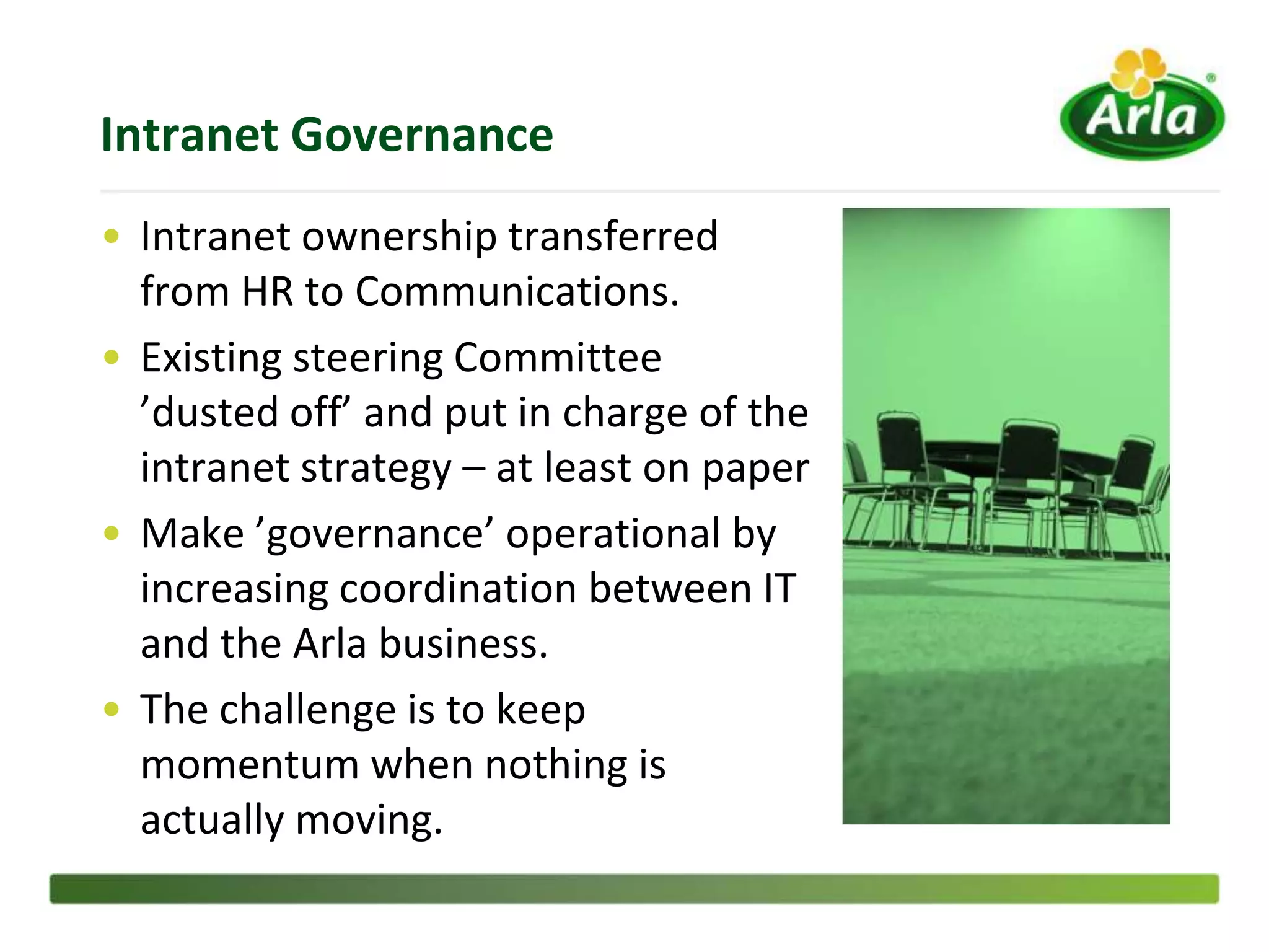 Intranet Governance
• Intranet ownership transferred
  from HR to Communications.
• Existing steering Committee
  ’dusted off’ and put in charge of the
  intranet strategy – at least on paper
• Make ’governance’ operational by
  increasing coordination between IT
  and the Arla business.
• The challenge is to keep
  momentum when nothing is
  actually moving.
 
