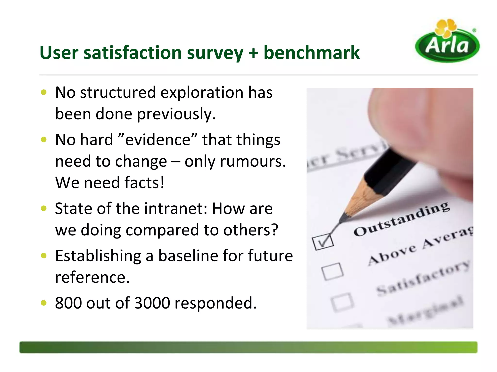 User satisfaction survey + benchmark
• No structured exploration has
  been done previously.
• No hard ”evidence” that things
  need to change – only rumours.
  We need facts!
• State of the intranet: How are
  we doing compared to others?
• Establishing a baseline for future
  reference.
• 800 out of 3000 responded.
 