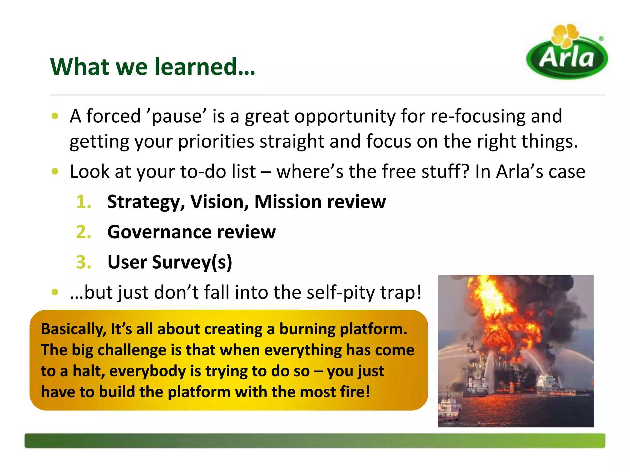What we learned…
 • A forced ’pause’ is a great opportunity for re-focusing and
   getting your priorities straight and focus on the right things.
 • Look at your to-do list – where’s the free stuff? In Arla’s case
    1. Strategy, Vision, Mission review
    2. Governance review
    3. User Survey(s)
 • …but just don’t fall into the self-pity trap!
Basically, It’s all about creating a burning platform.
The big challenge is that when everything has come
to a halt, everybody is trying to do so – you just
have to build the platform with the most fire!
 