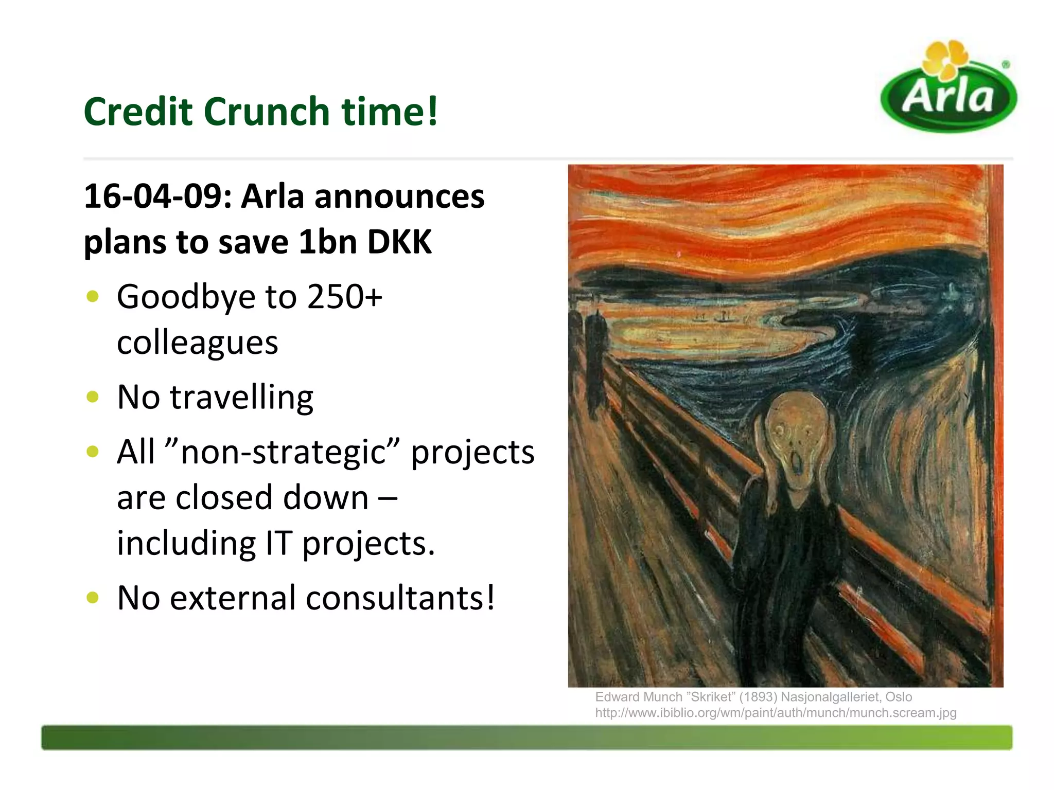 Credit Crunch time!
16-04-09: Arla announces
plans to save 1bn DKK
• Goodbye to 250+
  colleagues
• No travelling
• All ”non-strategic” projects
  are closed down –
  including IT projects.
• No external consultants!

                                 Edward Munch ”Skriket” (1893) Nasjonalgalleriet, Oslo
                                 http://www.ibiblio.org/wm/paint/auth/munch/munch.scream.jpg
 