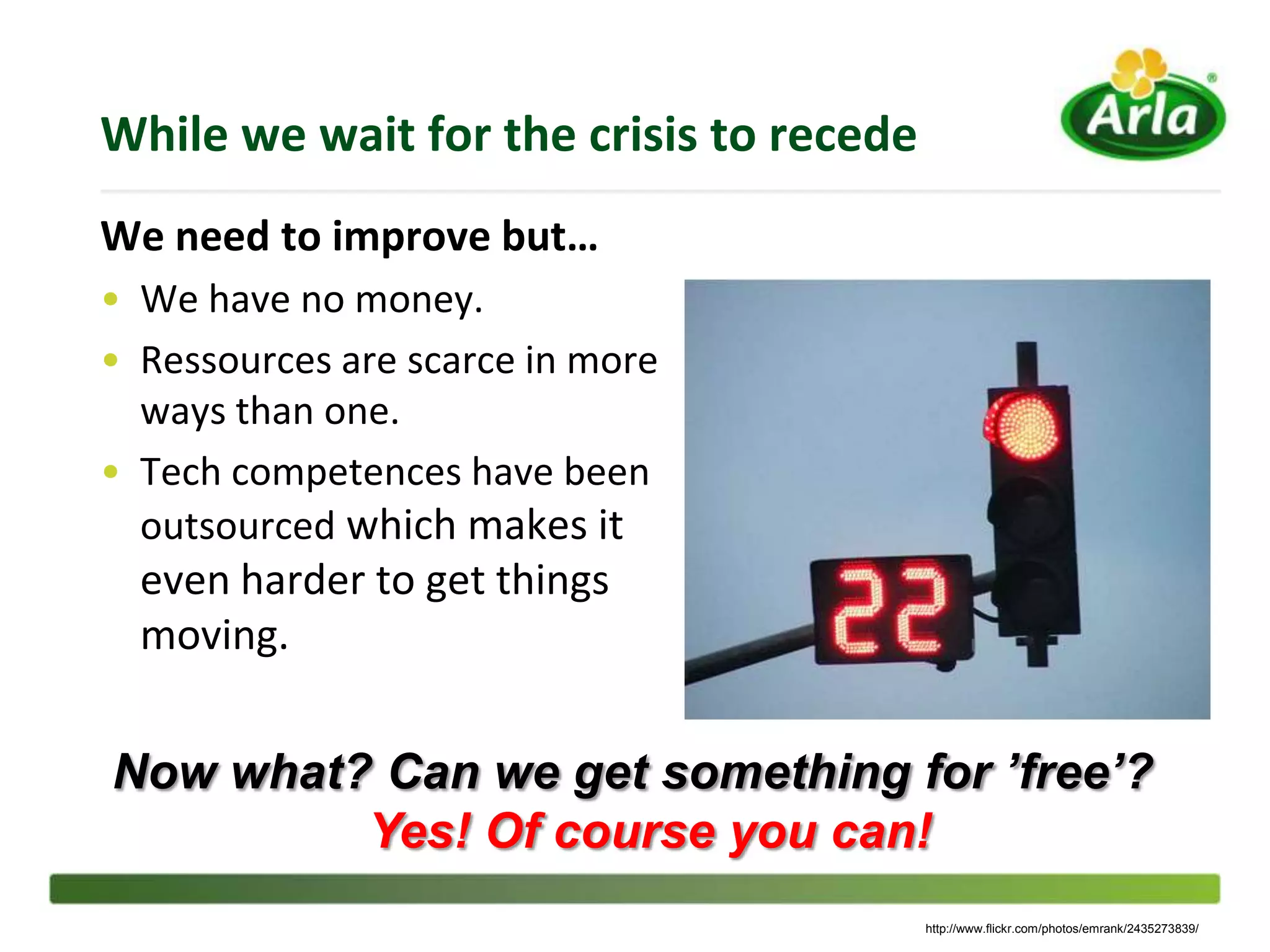 While we wait for the crisis to recede
We need to improve but…
• We have no money.
• Ressources are scarce in more
  ways than one.
• Tech competences have been
  outsourced which makes it
  even harder to get things
  moving.


Now what? Can we get something for ’free’?
         Yes! Of course you can!
                                         http://www.flickr.com/photos/emrank/2435273839/
 