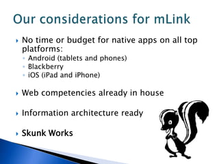    No time or budget for native apps on all top
    platforms:
    ◦ Android (tablets and phones)
    ◦ Blackberry
    ◦ iOS (iPad and iPhone)

   Web competencies already in house

   Information architecture ready

   Skunk Works
 