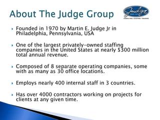    Founded in 1970 by Martin E. Judge Jr in
    Philadelphia, Pennsylvania, USA

   One of the largest privately-owned staffing
    companies in the United States at nearly $300 million
    total annual revenue.

   Composed of 8 separate operating companies, some
    with as many as 30 office locations.

   Employs nearly 400 internal staff in 3 countries.

   Has over 4000 contractors working on projects for
    clients at any given time.
 