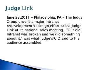 June 23,2011 - Philadelphia, PA – The Judge
Group unveils a major Intranet
redevelopment/redesign effort called Judge
Link at its national sales meeting. “Our old
Intranet was broken and we did something
about it,” was what Judge’s CIO said to the
audience assembled.
 