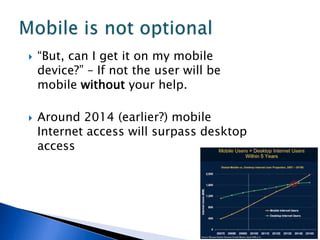    “But, can I get it on my mobile
    device?” – If not the user will be
    mobile without your help.

   Around 2014 (earlier?) mobile
    Internet access will surpass desktop
    access
 