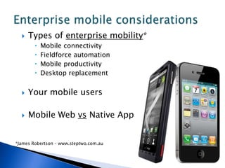    Types of enterprise mobility*
           Mobile connectivity
           Fieldforce automation
           Mobile productivity
           Desktop replacement


     Your mobile users

     Mobile Web vs Native App


*James Robertson – www.steptwo.com.au
 