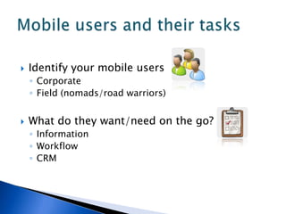    Identify your mobile users
    ◦ Corporate
    ◦ Field (nomads/road warriors)


   What do they want/need on the go?
    ◦ Information
    ◦ Workflow
    ◦ CRM
 