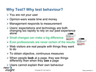 Why Test? Why test behaviour?You are not your userOpinion-wars waste time and moneyManagement responds to measurement Users’ expectations and technology are both changing too rapidly to rely on our past experience aloneSmall changes can make a big differenceEven professionals are never certain of the resultsWeb visitors are real people with things they want to doTo obtain objective, continuous measuresWhen people look at a page, they see things differently than when they use a pageUsers cannot explain their own behaviour
