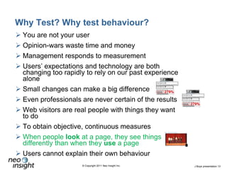 Why Test? Why test behaviour?You are not your userOpinion-wars waste time and moneyManagement responds to measurement Users’ expectations and technology are both changing too rapidly to rely on our past experience aloneSmall changes can make a big differenceEven professionals are never certain of the resultsWeb visitors are real people with things they want to doTo obtain objective, continuous measuresWhen people look at a page, they see things differently than when they use a pageUsers cannot explain their own behaviour