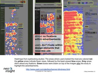 almost no fixations within advertisementsusers don't fixate within design elements that resemble adsHeatmaps from eyetracking studies: The areas where users looked the most are coloredred; the yellow areas indicate fewer views, followed by the least-viewed blue areas. Gray areas didn't attract any fixations. Green boxes were drawn on top of the images after the study to highlight the advertisements.http://www.useit.com/alertbox/banner-blindness.html