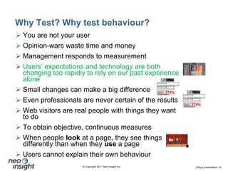 Why Test? Why test behaviour?You are not your userOpinion-wars waste time and moneyManagement responds to measurement Users’ expectations and technology are both changing too rapidly to rely on our past experience aloneSmall changes can make a big differenceEven professionals are never certain of the resultsWeb visitors are real people with things they want to doTo obtain objective, continuous measuresWhen people look at a page, they see things differently than when they use a pageUsers cannot explain their own behaviour