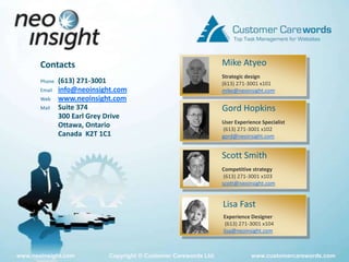 Mike AtyeoContactsPhone	(613) 271-3001Email 	info@neoinsight.comWeb	www.neoinsight.comMail	Suite 374	300 Earl Grey Drive	Ottawa, Ontario	Canada  K2T 1C1Strategic design(613) 271-3001 x101mike@neoinsight.comGord HopkinsUser Experience Specialist (613) 271-3001 x102gord@neoinsight.comScott SmithCompetitive strategy (613) 271-3001 x103scott@neoinsight.comLisa FastExperience Designer (613) 271-3001 x104lisa@neoinsight.com