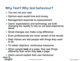 Why Test? Why test behaviour?You are not your userOpinion-wars waste time and moneyManagement responds to measurement Users’ expectations and technology are both changing too rapidly to rely on our past experience aloneSmall changes can make a big differenceEven professionals are never certain of the resultsWeb visitors are real people with things they want to doTo obtain objective, continuous measuresWhen people look at a page, they see things differently than when they use a pageUsers cannot explain their own behaviour