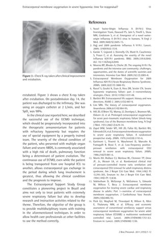 Extracorporeal membrane oxygenation in severe hypoxemia: time for reappraisal?
J Bras Pneumol. 2011;37(5):7-12
11
References
1.	 Novel Swine-Origin Influenza A (H1N1) Virus
Investigation Team, Dawood FS, Jain S, Finelli L, Shaw
MW, Lindstrom S, et al. Emergence of a novel swine-
origin influenza A (H1N1) virus in humans. N Engl J
Med. 2009;360(25):2605-15.
2.	 Hajj and 2009 pandemic influenza A H1N1. Lancet.
2009; 374(9703):1724.
3.	 Garske T, Legrand J, Donnelly CA, Ward H, Cauchemez
S, Fraser C, et al. Assessing the severity of the novel
influenza A/H1N1 pandemic. BMJ. 2009;339:b2840.
doi: 10.1136/bmj.b2840.
4.	 Moreno RP, Rhodes A, Chiche JD. The ongoing H1N1 flu
pandemic and the intensive care community: challenges,
opportunities, and the duties of scientific societies and
intensivists. Intensive Care Med. 2009;35(12):2005-8.
5.	 Extracorporeal Membrane Oxygenation for 2009
Influenza A(H1N1) Acute Respiratory Distress Syndrome.
JAMA. 2009;302(17):1888-95.
6.	 Raoof S, Goulet K, Esan A, Hess DR, Sessler CN. Severe
hypoxemic respiratory failure: part 2--nonventilatory
strategies. Chest. 2010;137(6):1437-48.
7.	 Bartlett RH. Extracorporeal life support: history and new
directions. ASAIO J. 2005;51(5):487-9.
8.	 Lim MW. The history of extracorporeal oxygenators.
Anaesthesia 2006;61(10):984-95.
9.	 Hill JD, O’Brien TG, Murray JJ, Dontigny L, Bramson ML,
Osborn JJ, et al. Prolonged extracorporeal oxygenation
for acute post-traumatic respiratory failure (shock-lung
syndrome). Use of the Bramson membrane lung. N Engl
J Med. 1972;286(12):629-34.
10.	 Zapol WM, Snider MT, Hill JD, Fallat RJ, Bartlett RH,
EdmundsLH, et al.Extracorporealmembraneoxygenation
in severe acute respiratory failure. A randomized
prospective study. JAMA. 1979;242(20):2193-6.
11.	 Gattinoni L, Pesenti A, Mascheroni D, Marcolin R,
Fumagalli R, Rossi F, et al. Low-frequency positive-
pressure ventilation with extracorporeal CO2
removal in severe acute respiratory failure. JAMA.
1986;256(7):881-6.
12.	 Morris AH, Wallace CJ, Menlove RL, Clemmer TP, Orme
JF, Jr., Weaver LK, et al. Randomized clinical trial
of pressure-controlled inverse ratio ventilation and
extracorporeal CO2 removal for adult respiratory distress
syndrome. Am J Respir Crit Care Med. 1994;149(2 Pt
1):295-305. Erratum in: Am J Respir Crit Care Med.
1994;149(3 Pt 1):838.
13.	 Sidebotham D, McGeorge A, McGuiness S, Edwards
M, Willcox T, Beca J. Extracorporeal membrane
oxygenation for treating severe cardiac and respiratory
disease in adults: Part 1--overview of extracorporeal
membrane oxygenation. J Cardiothorac Vasc Anesth.
2009;23(6):886-92.
14.	 Peek GJ, Mugford M, Tiruvoipati R, Wilson A, Allen
E, Thalanany MM, et al. Efficacy and economic
assessment of conventional ventilatory support versus
extracorporeal membrane oxygenation for severe adult
respiratory failure (CESAR): a multicentre randomised
controlled trial. Lancet. 2009;374(9698):1351-63.
Erratum in: Lancet. 2009;374(9698):1330.
extubated. Figure 3 shows a chest X-ray taken
after extubation. On postadmission day 14, the
patient was discharged to the infirmary. She was
using an oxygen catheter at 2 L/min, and her
SpO2
was 98%.
In the clinical case reported here, we described
the successful use of the ECMO technique,
which should be progressively incorporated into
the therapeutic armamentarium for patients
with refractory hypoxemia but requires the
use of special equipment by a properly trained
team. The severity of the clinical condition of
the patient, who presented with multiple organ
failure and severe ARDS, is commonly associated
with a high risk of death, pulmonary function
being a determinant of patient evolution. The
continuous use of ECMO, even while the patient
is being transported from one hospital ICU to
another, allows extracorporeal gas exchange in
the period during which lung involvement is
greatest, thus allowing the clinical condition
and the prognosis to improve.
The Extracorporeal Support Study Group
constitutes a pioneering project in Brazil and
aims not only to treat patients with extremely
severe respiratory failure but also to develop
research and instruction activities related to the
theme. Therefore, the objective of the group is
to provide multidisciplinary teams with training
in the aforementioned techniques in order to
allow health care professionals at other facilities
to use the method correctly.
Figure 3 - Chest X-ray taken after clinical improvement
and extubation.
 