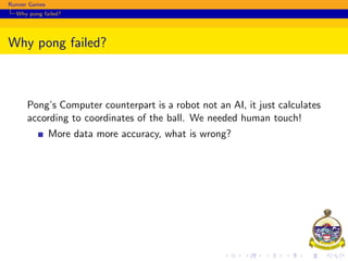Runner Games
Why pong failed?
Why pong failed?
Pong’s Computer counterpart is a robot not an AI, it just calculates
according to coordinates of the ball. We needed human touch!
More data more accuracy, what is wrong?
 