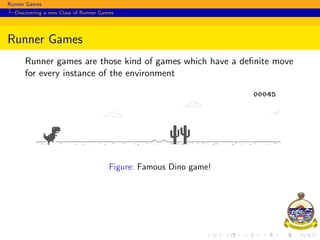 Runner Games
Discovering a new Class of Runner Games
Runner Games
Runner games are those kind of games which have a deﬁnite move
for every instance of the environment
Figure: Famous Dino game!
 