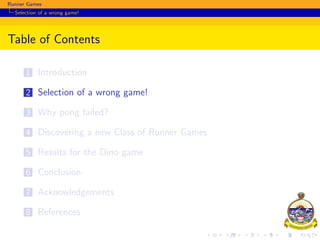 Runner Games
Selection of a wrong game!
Table of Contents
1 Introduction
2 Selection of a wrong game!
3 Why pong failed?
4 Discovering a new Class of Runner Games
5 Results for the Dino game
6 Conclusion
7 Acknowledgements
8 References
 