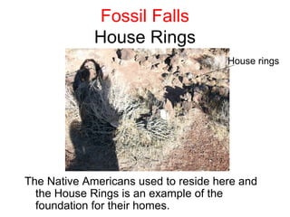 Fossil Falls
             House Rings
                                      House rings




The Native Americans used to reside here and
  the House Rings is an example of the
  foundation for their homes.
 