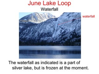 June Lake Loop
                Waterfall
                                      waterfall




The waterfall as indicated is a part of
 silver lake, but is frozen at the moment.
 