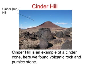 Cinder (red)
                 Cinder Hill
Hill




       Cinder Hill is an example of a cinder
       cone, here we found volcanic rock and
       pumice stone.
 
