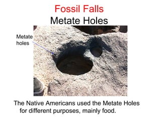 Fossil Falls
            Metate Holes
Metate
holes




The Native Americans used the Metate Holes
  for different purposes, mainly food.
 